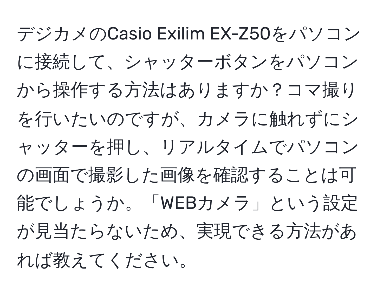 デジカメのCasio Exilim EX-Z50をパソコンに接続して、シャッターボタンをパソコンから操作する方法はありますか？コマ撮りを行いたいのですが、カメラに触れずにシャッターを押し、リアルタイムでパソコンの画面で撮影した画像を確認することは可能でしょうか。「WEBカメラ」という設定が見当たらないため、実現できる方法があれば教えてください。