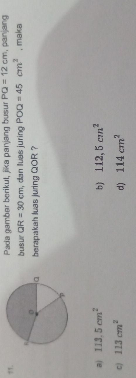 Pada gambar berikut, jika panjang busur PQ=12cm , panjang
busur QR=30cm , dan luas juring POQ=45cm^2 , maka
berapakah luas juring QOR ?
a) 113,5cm^2 b) 112,5cm^2
c) 113cm^2 d) 114cm^2