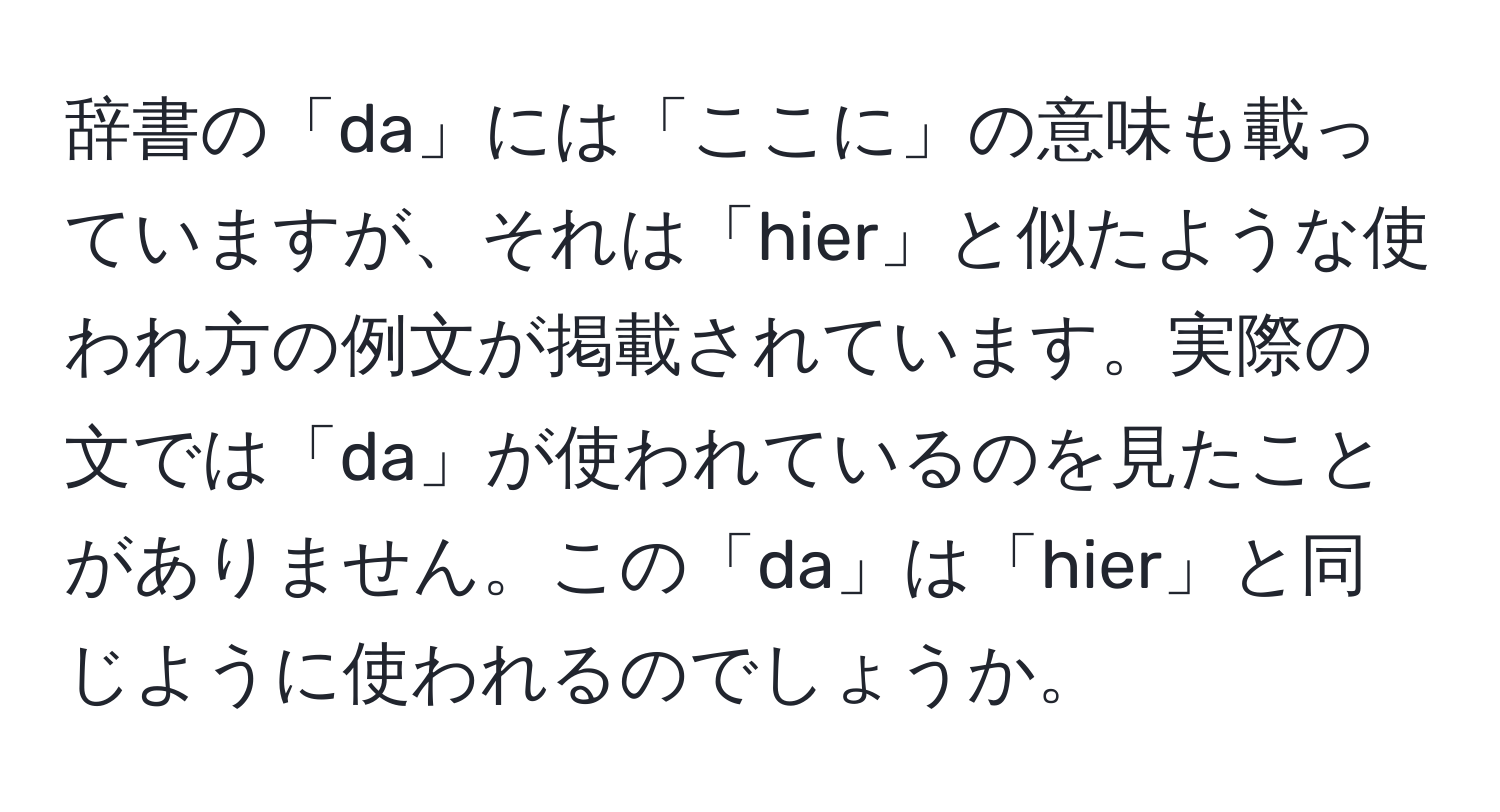 辞書の「da」には「ここに」の意味も載っていますが、それは「hier」と似たような使われ方の例文が掲載されています。実際の文では「da」が使われているのを見たことがありません。この「da」は「hier」と同じように使われるのでしょうか。