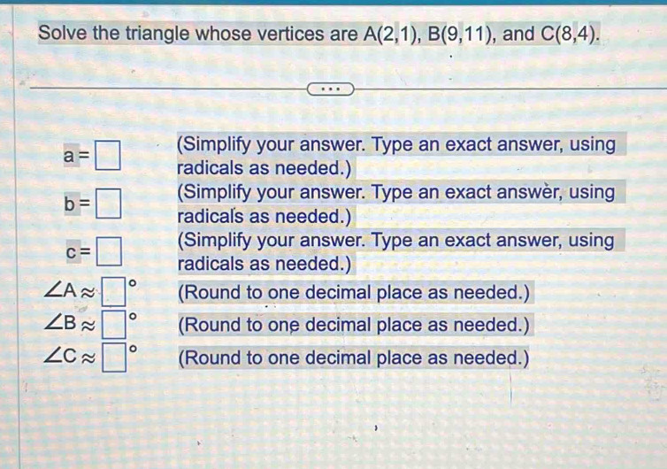 Solve the triangle whose vertices are A(2,1), B(9,11) , and C(8,4). 
(Simplify your answer. Type an exact answer, using
a=□ radicals as needed.)
b=□ (Simplify your answer. Type an exact answèr, using 
radicals as needed.) 
(Simplify your answer. Type an exact answer, using
c=□ radicals as needed.)
∠ Aapprox □° (Round to one decimal place as needed.)
∠ Bapprox □° (Round to one decimal place as needed.)
∠ Capprox □° (Round to one decimal place as needed.)