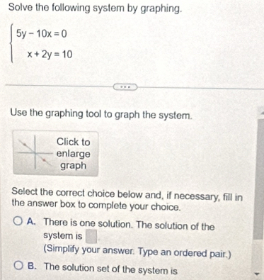 Solve the following system by graphing.
beginarrayl 5y-10x=0 x+2y=10endarray.
Use the graphing tool to graph the system.
Click to
enlarge
graph
Select the correct choice below and, if necessary, fill in
the answer box to complete your choice.
A. There is one solution. The solution of the
system is □ 
(Simplify your answer. Type an ordered pair.)
B. The solution set of the system is