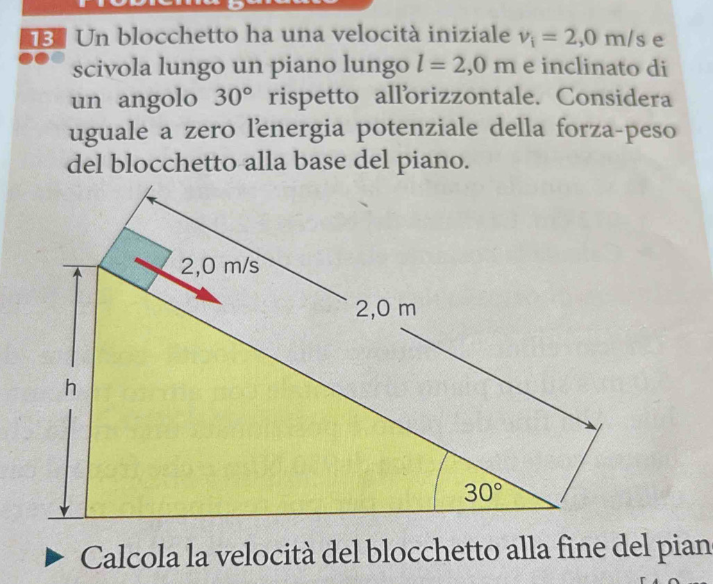 Un blocchetto ha una velocità iniziale v_i=2,0m/s e 
scivola lungo un piano lungo l=2,0m e inclinato di 
un angolo 30° rispetto allorizzontale. Considera 
uguale a zero lenergia potenziale della forza-peso 
del blocchetto alla base del piano.
2,0 m/s
2,0 m
h
30°
Calcola la velocità del blocchetto alla fine del pian