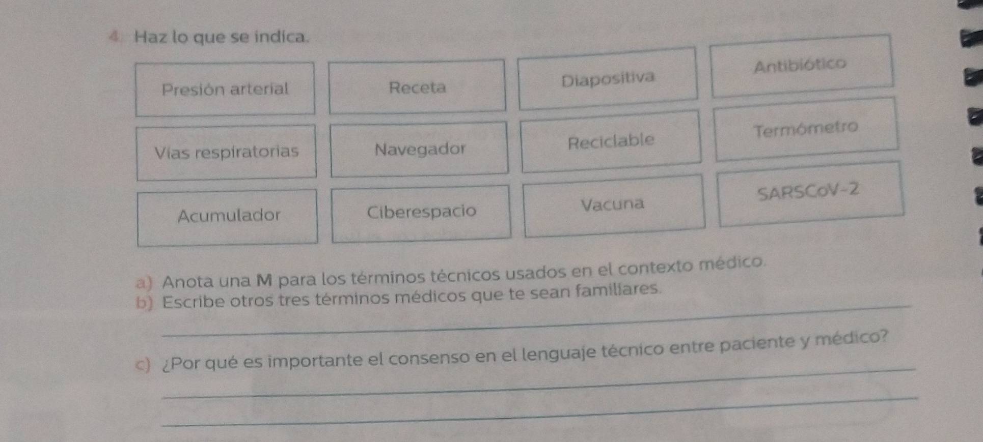 Haz lo que se indica. 
Presión arterial Receta 
Diapositiva Antibiótico 
Vías respíratorias Navegador Reciclable Termómetro 
SARSCoV-2 
Acumulador Ciberespacio Vacuna 
a) Anota una M para los términos técnicos usados en el contexto médico. 
_ 
b) Escribe otros tres términos médicos que te sean familiares. 
_ 
c) ¿Por qué es importante el consenso en el lenguaje técnico entre paciente y médico? 
_