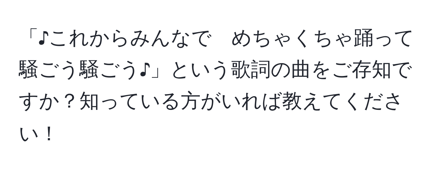 「♪これからみんなで　めちゃくちゃ踊って　騒ごう騒ごう♪」という歌詞の曲をご存知ですか？知っている方がいれば教えてください！