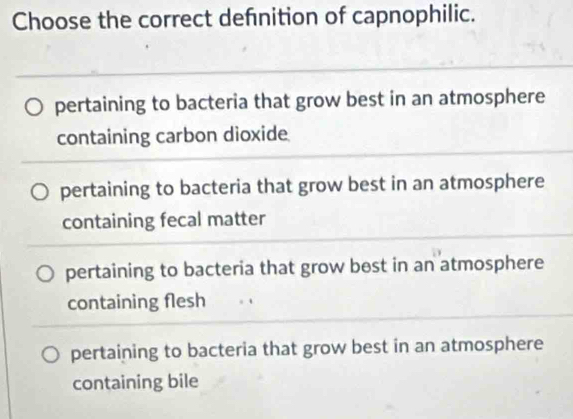 Choose the correct defnition of capnophilic.
pertaining to bacteria that grow best in an atmosphere
containing carbon dioxide
pertaining to bacteria that grow best in an atmosphere
containing fecal matter
pertaining to bacteria that grow best in an atmosphere
containing flesh
pertaining to bacteria that grow best in an atmosphere
containing bile