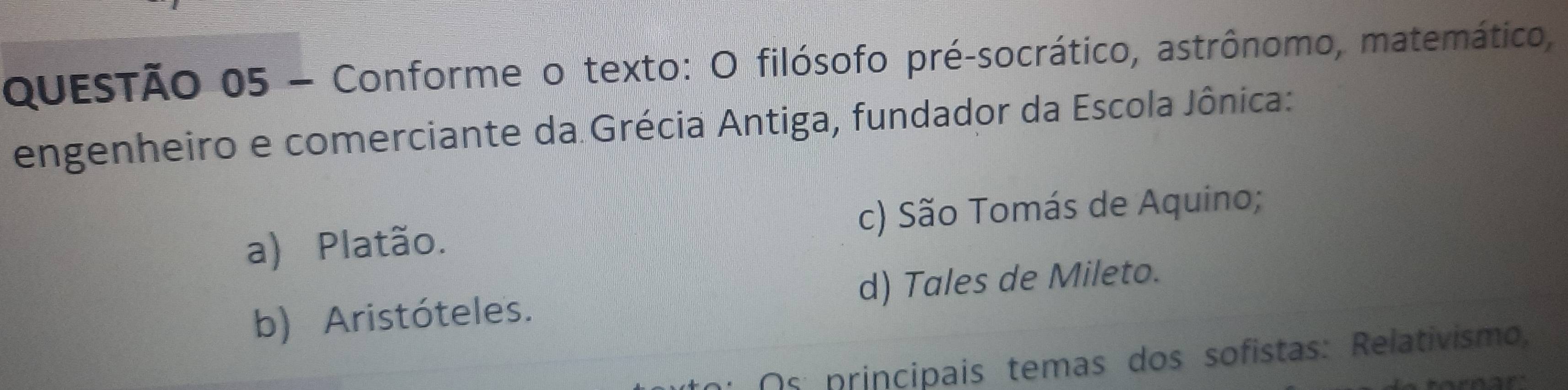 Conforme o texto: O filósofo pré-socrático, astrônomo, matemático,
engenheiro e comerciante da Grécia Antiga, fundador da Escola Jônica:
a) Platão. c) São Tomás de Aquino;
b) Aristóteles. d) Tales de Mileto.
Os principais temas dos sofistas: Relativismo,