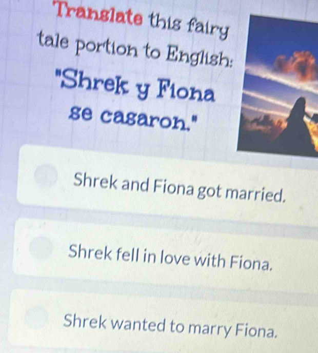 Translate this fairy
tale portion to English:
'Shrek y Fiona
se casaron."
Shrek and Fiona got married.
Shrek fell in love with Fiona.
Shrek wanted to marry Fiona.