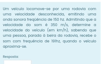 Um veículo locomove-se por uma rodovia com 
uma velocidade desconhecida, emitindo uma 
onda sonora freqüência de 150 hz. Admitindo que a 
velocidade do som é 350 m/s, determine a 
velocidade do veículo (em km/h), sabendo que 
uma pessoa, parada à beira da rodovia, recebe o 
som com frequência de 191hz, quando o veículo 
aproxima-se. 
Resposta: