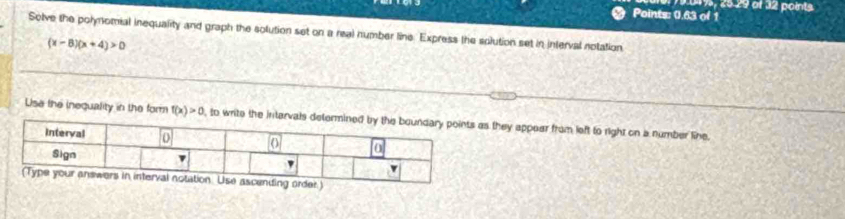 019, 2º 29 of 32 points 
Points: 0.63 of 1 
Solve the polynomial inequality and graph the solution set on a real number line. Express the solution set in interval notation
(x-8)(x+4)>0
Use the inequality in the form f(x)>0 , to write the ints they appear from left to right on a number line.
