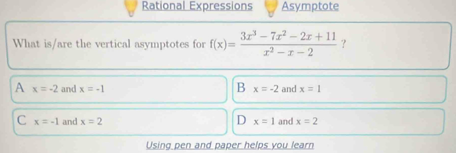 Rational Expressions Asymptote
What is/are the vertical asymptotes for f(x)= (3x^3-7x^2-2x+11)/x^2-x-2  ?
B
A x=-2 and x=-1 x=-2 and x=1
C x=-1 and x=2 D x=1 and x=2
Using pen and paper helps you learn