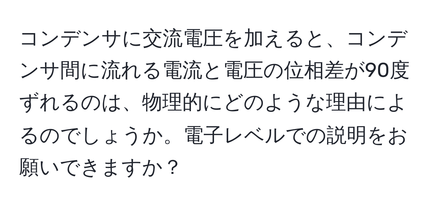 コンデンサに交流電圧を加えると、コンデンサ間に流れる電流と電圧の位相差が90度ずれるのは、物理的にどのような理由によるのでしょうか。電子レベルでの説明をお願いできますか？