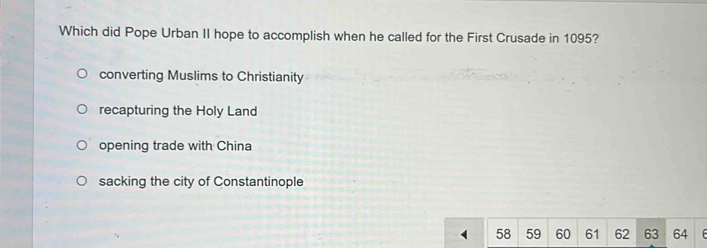 Which did Pope Urban II hope to accomplish when he called for the First Crusade in 1095?
converting Muslims to Christianity
recapturing the Holy Land
opening trade with China
sacking the city of Constantinople
58 59 60 61 62 63 64