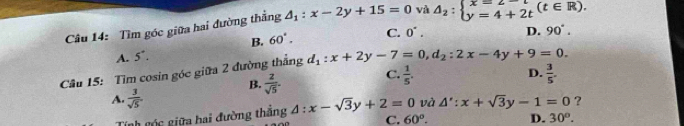 Tìm góc giữa hai đường thẳng △ _1:x-2y+15=0 và △ _2:beginarrayl x=2-t y=4+2tendarray.  (t∈ R).
B. 60°.
A. 5^+. C. 0^(·). D. 90°. 
Câu 15: Tìm cosin góc giữa 2 đường thẳng d_1:x+2y-7=0, d_2:2x-4y+9=0.
B.  2/sqrt(5) . C.  1/5 .
D.  3/5 .
A.  3/sqrt(5) 
Tinh cóc giữa hai đường thắng △ :x-sqrt(3)y+2=0 và A':x+sqrt(3)y-1=0 ?
C. 60°. D. 30^o.