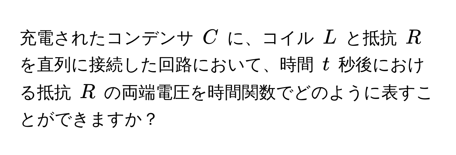 充電されたコンデンサ $C$ に、コイル $L$ と抵抗 $R$ を直列に接続した回路において、時間 $t$ 秒後における抵抗 $R$ の両端電圧を時間関数でどのように表すことができますか？