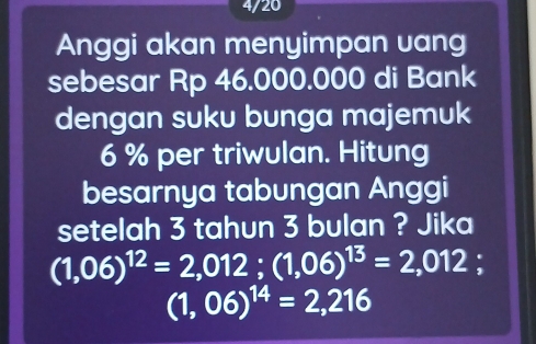 4/20 
Anggi akan menyimpan vang 
sebesar Rp 46.000.000 di Bank 
dengan suku bunga majemuk
6 % per triwulan. Hitung 
besarnya tabungan Anggi 
setelah 3 tahun 3 bulan ? Jika
(1,06)^12=2,012; (1,06)^13=2,012
(1,06)^14=2,216