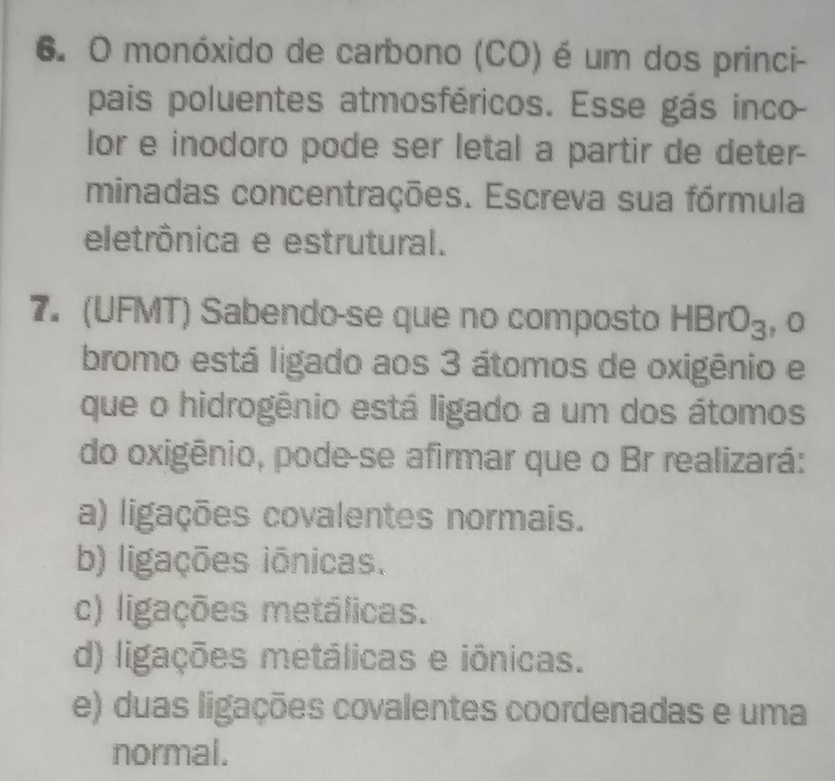 monóxido de carbono (CO) é um dos princi-
pais poluentes atmosféricos. Esse gás inco
lor e inodoro pode ser letal a partir de deter-
minadas concentrações. Escreva sua fórmula
eletrônica e estrutural.
7. (UFMT) Sabendo-se que no composto HBrO_3 , 0
bromo está ligado aos 3 átomos de oxigênio e
que o hidrogênio está ligado a um dos átomos
do oxigênio, pode-se afirmar que o Br realizará:
a) ligações covalentes normais.
b) ligações iónicas.
c) ligações metálicas.
d) ligações metálicas e iônicas.
e) duas ligações covalentes coordenadas e uma
normal.