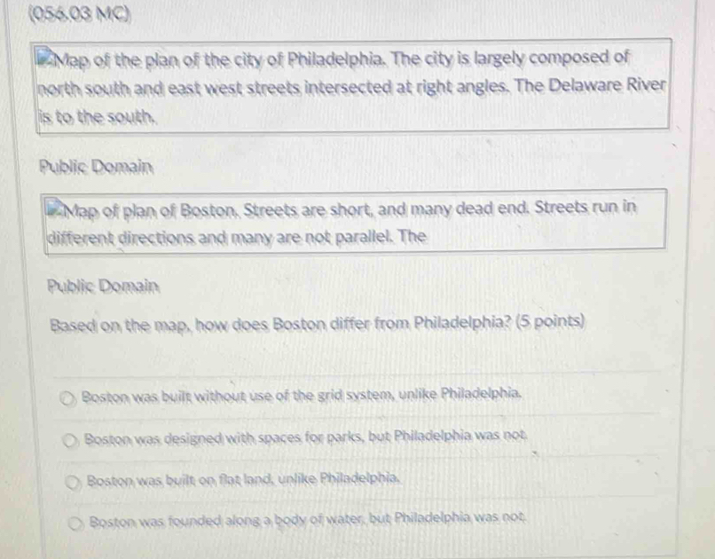 (056.03 MC)
Map of the plan of the city of Philadelphia. The city is largely composed of
north south and east west streets intersected at right angles. The Delaware River
is to the south.
Public Domain
Map of plan of Boston. Streets are short, and many dead end. Streets run in
different directions and many are not parallel. The
Public Domain
Based on the map, how does Boston differ from Philadelphia? (5 points)
Boston was built without use of the grid system, unlike Philadelphia.
Boston was designed with spaces for parks, but Philadelphia was not.
Boston was built on flat land, unlike Philadelphia.
Boston was founded along a body of water, but Philadelphia was not.