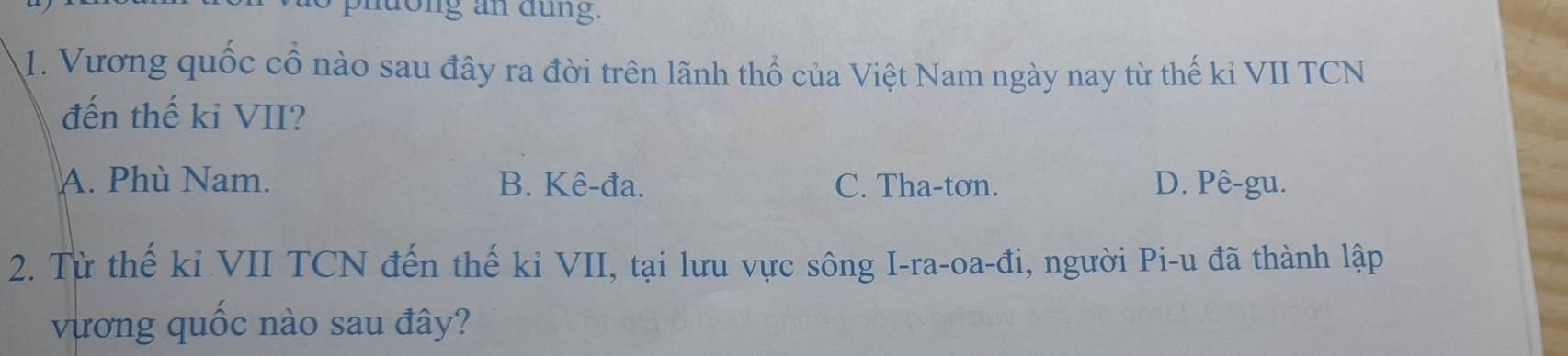 phuong an dung.
1. Vương quốc cổ nào sau đây ra đời trên lãnh thổ của Việt Nam ngày nay từ thế ki VII TCN
đến thế ki VII?
A. Phù Nam. B. Kê-đa. C. Tha-tơn. D. Pê-gu.
2. Từ thế kỉ VII TCN đến thế kỉ VII, tại lưu vực sông I-ra-oa-đi, người Pi-u đã thành lập
vương quốc nào sau đây?