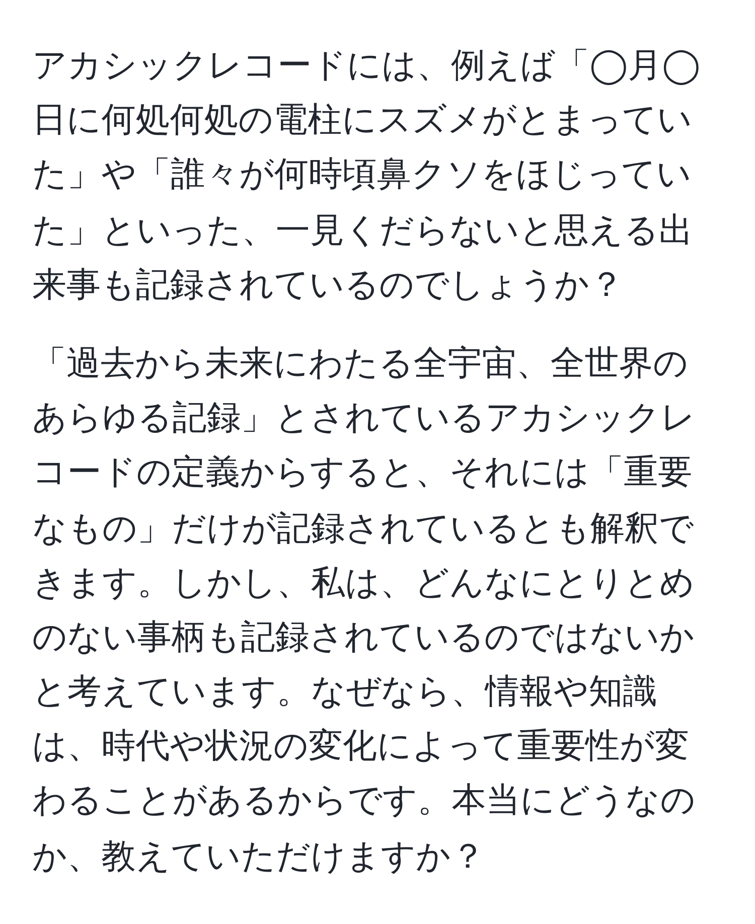 アカシックレコードには、例えば「◯月◯日に何処何処の電柱にスズメがとまっていた」や「誰々が何時頃鼻クソをほじっていた」といった、一見くだらないと思える出来事も記録されているのでしょうか？

「過去から未来にわたる全宇宙、全世界のあらゆる記録」とされているアカシックレコードの定義からすると、それには「重要なもの」だけが記録されているとも解釈できます。しかし、私は、どんなにとりとめのない事柄も記録されているのではないかと考えています。なぜなら、情報や知識は、時代や状況の変化によって重要性が変わることがあるからです。本当にどうなのか、教えていただけますか？