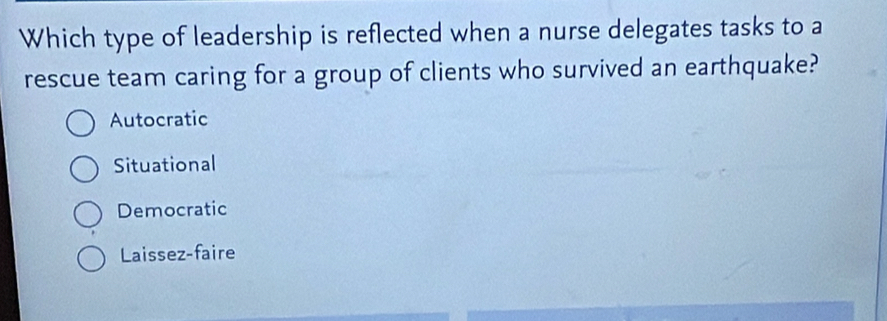 Which type of leadership is reflected when a nurse delegates tasks to a
rescue team caring for a group of clients who survived an earthquake?
Autocratic
Situational
Democratic
Laissez-faire