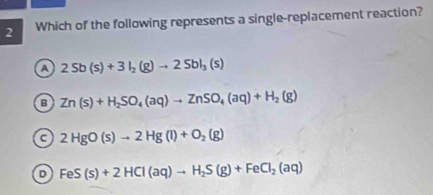 Which of the following represents a single-replacement reaction?
a 2Sb(s)+3I_2(g)to 2SbI_3(s)
B Zn(s)+H_2SO_4(aq)to ZnSO_4(aq)+H_2(g)
a 2HgO(s)to 2Hg(l)+O_2(g)
D FeS(s)+2HCl(aq)to H_2S(g)+FeCl_2(aq)