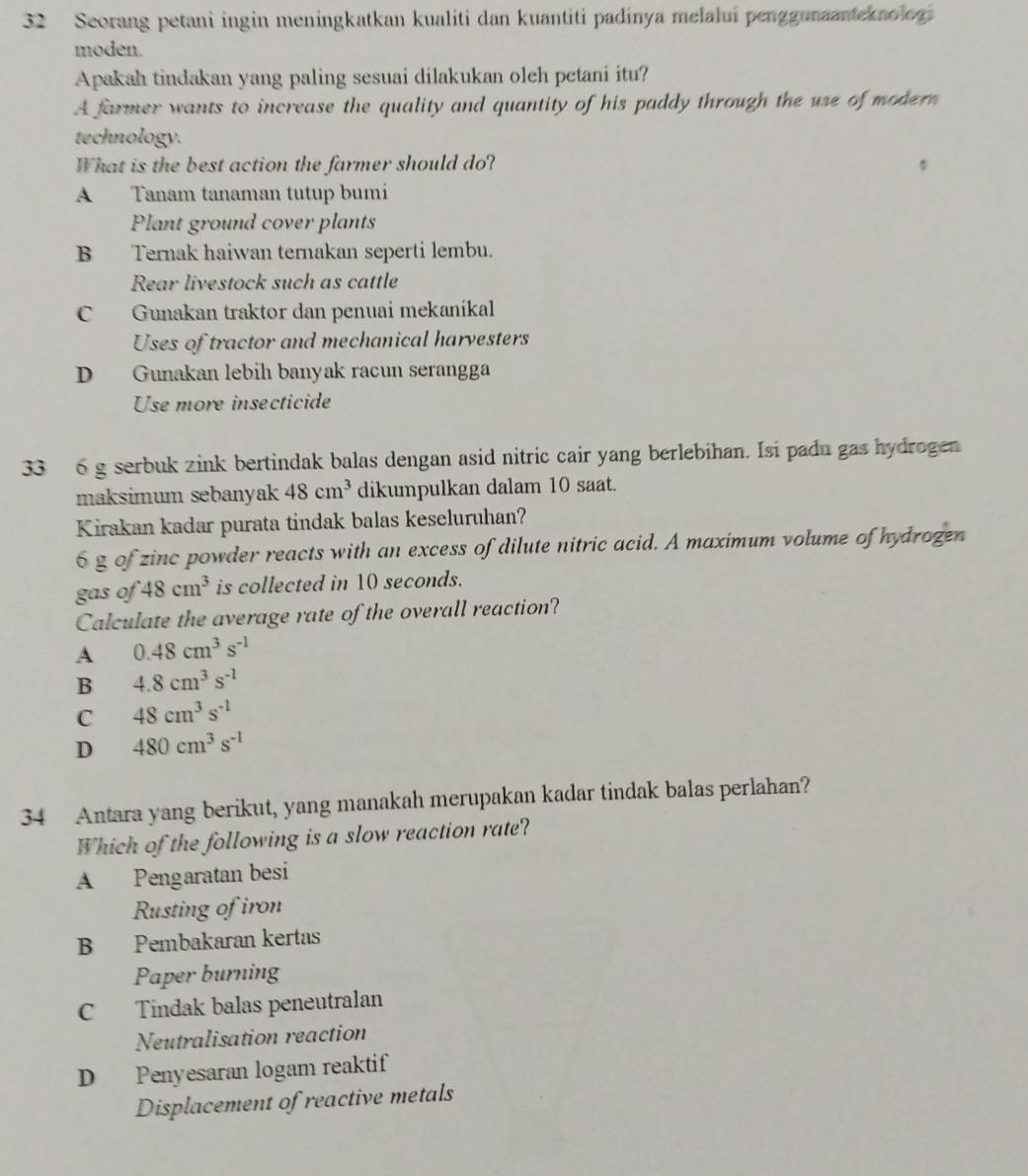 Seorang petani ingin meningkatkan kualiti dan kuantiti padinya melalui penggunaanteknolog
moden.
Apakah tindakan yang paling sesuai dilakukan olch petani itu?
A farmer wants to increase the quality and quantity of his paddy through the use of modern
technology.
What is the best action the farmer should do?
A Tanam tanaman tutup bumi
Plant ground cover plants
B Ternak haiwan ternakan seperti lembu.
Rear livestock such as cattle
C Gunakan traktor dan penuai mekanikal
Uses of tractor and mechanical harvesters
D Gunakan lebih banyak racun serangga
Use more insecticide
33 6 g serbuk zink bertindak balas dengan asid nitric cair yang berlebihan. Isi padu gas hydrogen
maksimum sebanyak 48cm^3 dikumpulkan dalam 10 saat.
Kirakan kadar purata tindak balas keseluruhan?
6 g of zinc powder reacts with an excess of dilute nitric acid. A maximum volume of hydrozen
gas of 48cm^3 is collected in 10 seconds.
Calculate the average rate of the overall reaction?
A 0.48cm^3s^(-1)
B 4.8cm^3s^(-1)
C 48cm^3s^(-1)
D 480cm^3s^(-1)
34 Antara yang berikut, yang manakah merupakan kadar tindak balas perlahan?
Which of the following is a slow reaction rate?
A Pengaratan besi
Rusting of iron
B Pembakaran kertas
Paper burning
C Tindak balas peneutralan
Neutralisation reaction
D Penyesaran logam reaktif
Displacement of reactive metals