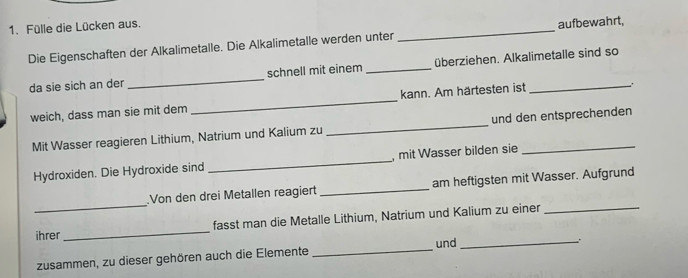 Fülle die Lücken aus. 
Die Eigenschaften der Alkalimetalle. Die Alkalimetalle werden unter _aufbewahrt, 
da sie sich an der _schnell mit einem _überziehen. Alkalimetalle sind so 
weich, dass man sie mit dem _kann. Am härtesten ist 
. 
Mit Wasser reagieren Lithium, Natrium und Kalium zu _und den entsprechenden 
Hydroxiden. Die Hydroxide sind _, mit Wasser bilden sie 
_ 
.Von den drei Metallen reagiert _am heftigsten mit Wasser. Aufgrund 
ihrer _fasst man die Metalle Lithium, Natrium und Kalium zu einer_ 
zusammen, zu dieser gehören auch die Elemente _und_ 
.