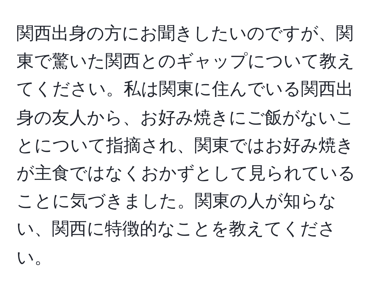 関西出身の方にお聞きしたいのですが、関東で驚いた関西とのギャップについて教えてください。私は関東に住んでいる関西出身の友人から、お好み焼きにご飯がないことについて指摘され、関東ではお好み焼きが主食ではなくおかずとして見られていることに気づきました。関東の人が知らない、関西に特徴的なことを教えてください。