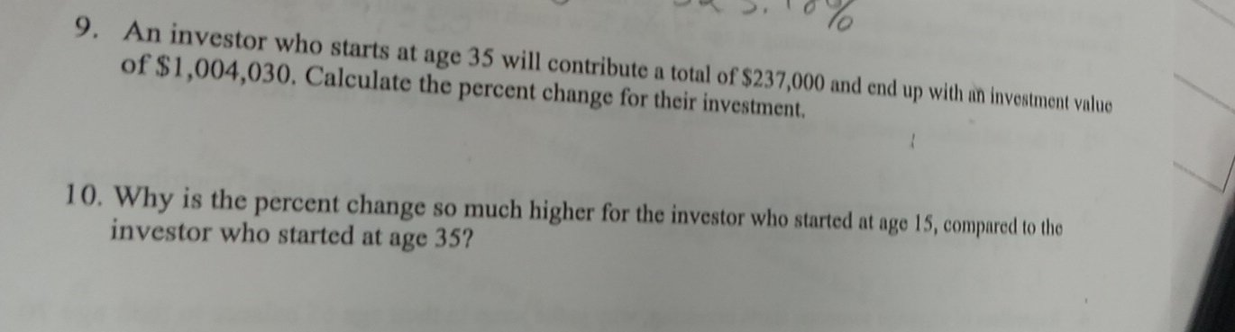 An investor who starts at age 35 will contribute a total of $237,000 and end up with an investment value 
of $1,004,030. Calculate the percent change for their investment. 
10. Why is the percent change so much higher for the investor who started at age 15, compared to the 
investor who started at age 35?