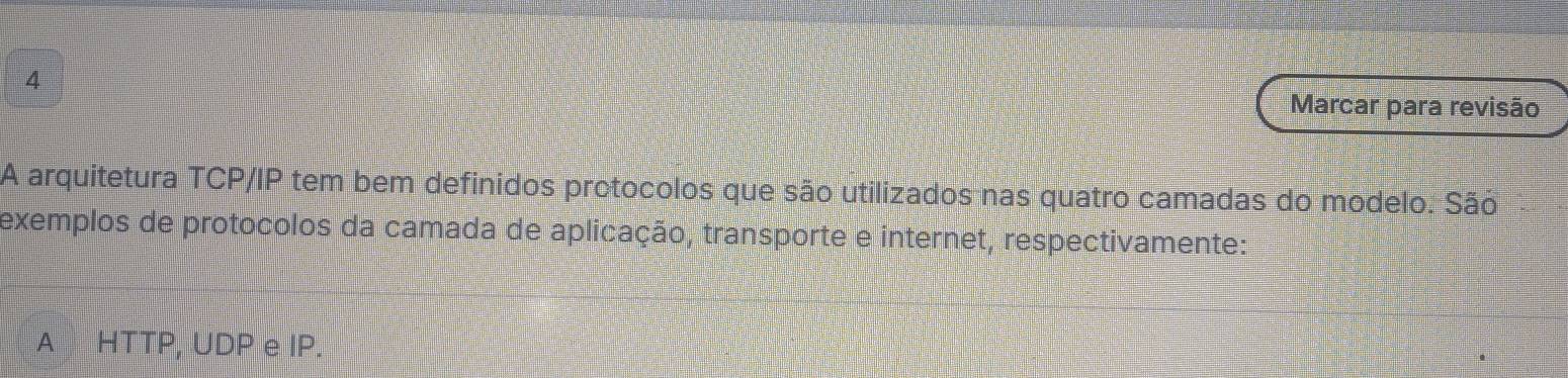 Marcar para revisão 
A arquitetura TCP/IP tem bem definidos protocolos que são utilizados nas quatro camadas do modelo. São 
exemplos de protocolos da camada de aplicação, transporte e internet, respectivamente: 
A HTTP, UDP e IP.