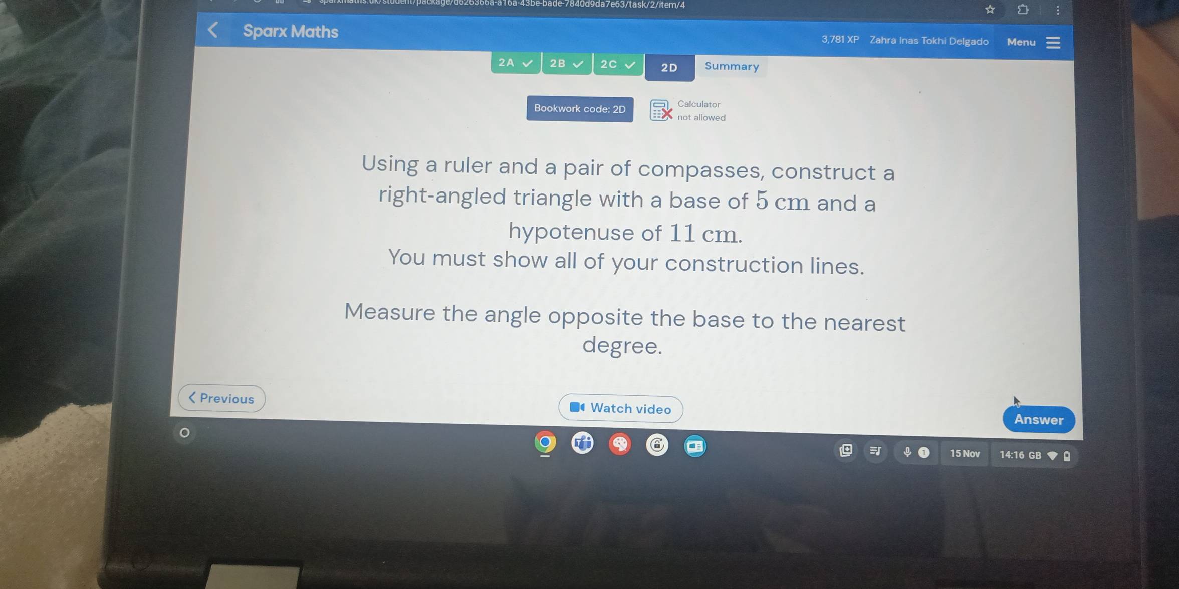 Sparx Maths Zahra Inas Tokhi Delgado Menu 
3.781 XP 
2A 2B 2C 2D Summary 
Calculator 
Bookwork code: 2D not allowed 
Using a ruler and a pair of compasses, construct a 
right-angled triangle with a base of 5 cm and a 
hypotenuse of 11 cm. 
You must show all of your construction lines. 
Measure the angle opposite the base to the nearest 
degree. 
< Previous # Watch video 
Answer 
15 Nov 14:16 GB