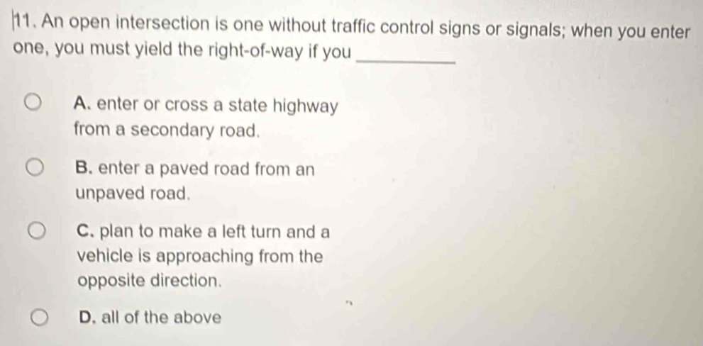 An open intersection is one without traffic control signs or signals; when you enter
_
one, you must yield the right-of-way if you
A. enter or cross a state highway
from a secondary road.
B. enter a paved road from an
unpaved road.
C. plan to make a left turn and a
vehicle is approaching from the
opposite direction.
D. all of the above