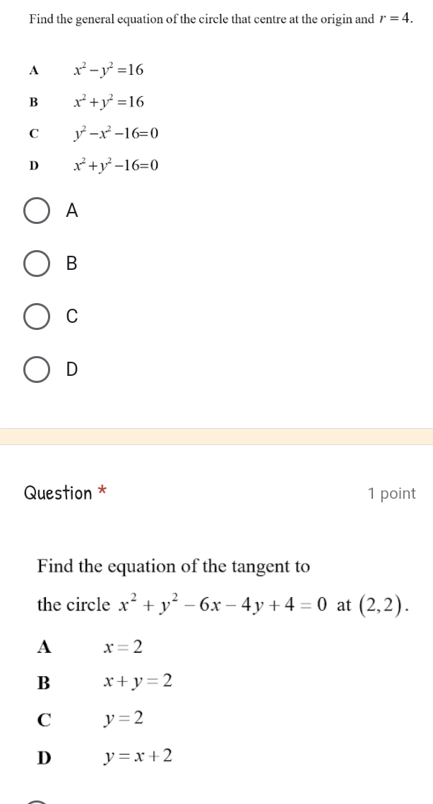 Find the general equation of the circle that centre at the origin and r=4.
A x^2-y^2=16
B x^2+y^2=16
C y^2-x^2-16=0
D x^2+y^2-16=0
A
B
C
D
Question * 1 point
Find the equation of the tangent to
the circle x^2+y^2-6x-4y+4=0 at (2,2).
A x=2
B x+y=2
C y=2
D y=x+2