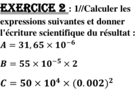 1//Calculer les 
expressions suivantes et donner 
l'écriture scientifique du résultat :
A=31,65* 10^(-6)
B=55* 10^(-5)* 2
C=50* 10^4* (0.002)^2