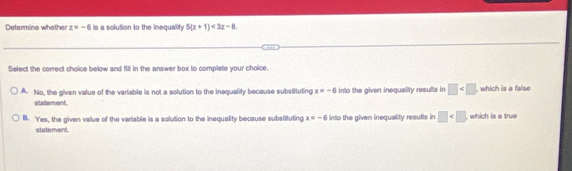 Determine whether z=-6 is a solution to the inequality 5(x+1)<3x-8</tex>. 
Select the correct choice below and fill in the answer box to complete your choice.
A. No, the given value of the variable is not a solution to the inequality because substituting x=-6 into the given inequality results in □ , which is a false
statement.
B. Yes, the given value of the variable is a solution to the inequality because substituting x=-6 into the given inequality results in □ , which is a true
statement.