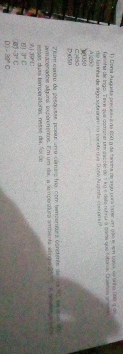 Dona Augusta precisava de 850 g de farinha de trigo para fazer um pão e, em casa, so tinha 500 9 de
farinha de trigo. Teve que comprar um pacote de 1 kg e dele retirar a parte que faltava, Quantos gr aga 
de farinha de trigo sobraram no pacote que Dona Auousta comprou?
A) 250
() 350
C) 450
D) 650
2)Um centro de pesquisas possui uma câmara fria, com temperatura constante de e 90° no ma और
armazenados alguns experimentos. Em um dia, a temperatura ambiente atingiu 21°C A dferenca ant?
essas duas temperaturas, nesse dia, foi de
A) 39°C
B) 3°C
6 -3°C
D) -39°C