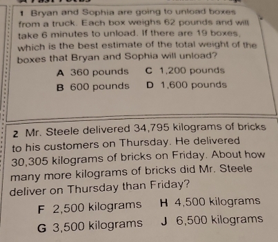 Bryan and Sophia are going to unload boxes
from a truck. Each box weighs 62 pounds and will
take 6 minutes to unload. If there are 19 boxes,
which is the best estimate of the total weight of the
boxes that Bryan and Sophia will unload?
A 360 pounds C 1,200 pounds
B 600 pounds D 1,600 pounds
2 Mr. Steele delivered 34,795 kilograms of bricks
to his customers on Thursday. He delivered
30,305 kilograms of bricks on Friday. About how
many more kilograms of bricks did Mr. Steele
deliver on Thursday than Friday?
F 2,500 kilograms H 4,500 kilograms
G 3,500 kilograms J 6,500 kilograms