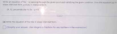 Write an equation of the line passing through the given point and satisfying the given condition. Give the equation (a) in 
slope-intercept form and (b) in standard form.
(8,5); perpendicular to 2x-y=9
(a) Write the equation of the line in slope-intercept form. 
(Simplify your answer. Use integers or fractions for any numbers in the expression.)