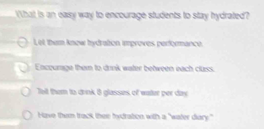 What is an easy way to encourage students to stay hydrated?
Let ther know hydration improves performance.
Enccurage them to drink water between each cluss.
Tell them to drink 8 glasses of water per day
Have them track thein tydration, with a "water diary."