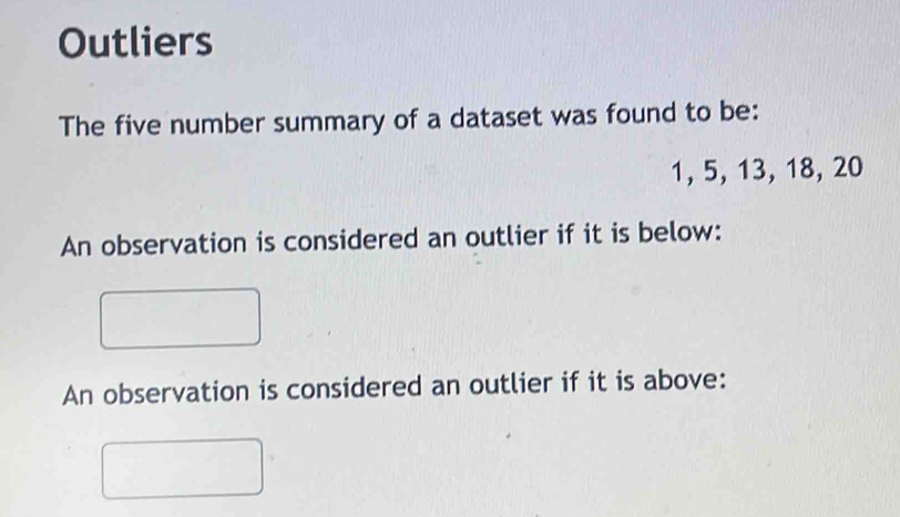 Outliers 
The five number summary of a dataset was found to be:
1, 5, 13, 18, 20
An observation is considered an outlier if it is below: 
An observation is considered an outlier if it is above: