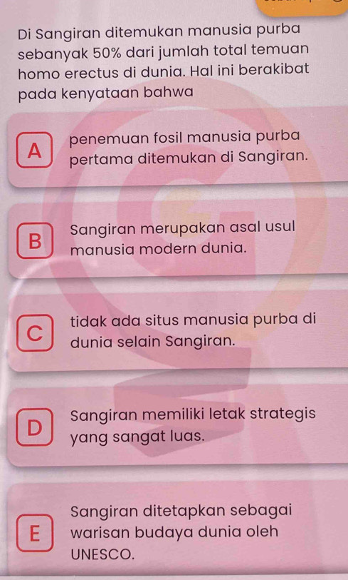 Di Sangiran ditemukan manusia purba
sebanyak 50% dari jumlah total temuan
homo erectus di dunia. Hal ini berakibat
pada kenyataan bahwa 
penemuan fosil manusia purba
A pertama ditemukan di Sangiran.
B Sangiran merupakan asal usul
manusia modern dunia.
tidak ada situs manusia purba di
C dunia selain Sangiran.
D Sangiran memiliki letak strategis
yang sangat luas.
Sangiran ditetapkan sebagai
E warisan budaya dunia oleh
UNESCO.