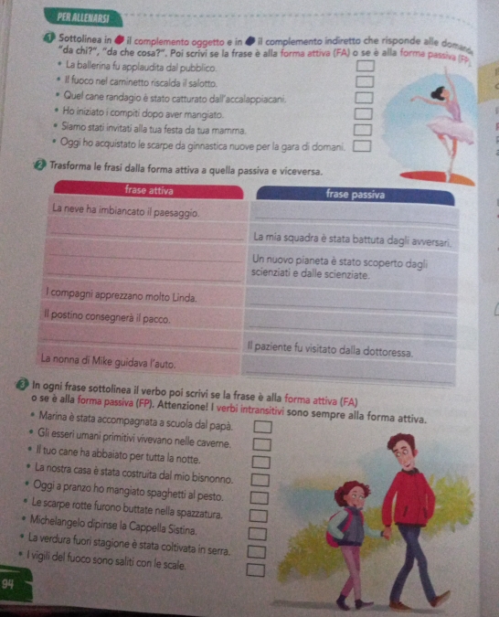 PER ALLENARSI
Sottolinea in ● il complemento oggetto e in ● il complemento indiretto che risponde alle dom
"da chi?", "da che cosa?". Poi scrivi se la frase è alla forma attiva (FA) o se è alla forma passiva (Fs
La ballerina fu applaudita dal pubblico.
If fuoco nel caminetto riscalda il salotto.
Quel cane randagio è stato catturato dall'accalappiacani.
Ho iniziato i compiti dopo aver mangiato.
Siamo stati invitati alla tua festa da tua mamma.
Oggi ho acquistato le scarpe da ginnastica nuove per la gara di domani.
Trasforma le frasi dalla forma attiva a quella passiva e viceversa.
frase attiva frase passiva
La neve ha imbiancato il paesaggio.
La mia squadra è stata battuta dagli avversari,
Un nuovo pianeta è stato scoperto dagli
scienziati e dalle scienziate.
l compagni apprezzano molto Linda.
Il postino consegnerà il pacco.
Il paziente fu visitato dalla dottoressa.
La nonna di Mike guidava l’auto.
€ In ogni frase sottolinea il verbo poi scrivi se la frase è alla forma attiva (FA)
o se è alla forma passiva (FP). Attenzione! I verbi intransitivi sono sempre alla forma attiva.
Marina è stata accompagnata a scuola dal papà.
Gli esseri umani primitivi vivevano nelle caverne.
Il tuo cane ha abbaiato per tutta la notte.
La nostra casa è stata costruita dal mio bisnonno.
Oggi a pranzo ho mangiato spaghetti al pesto.
Le scarpe rotte furono buttate nella spazzatura.
Michelangelo dipinse la Cappella Sistina.
La verdura fuori stagione è stata coltivata in serra.
I vigili del fuoco sono saliti con le scale.
94