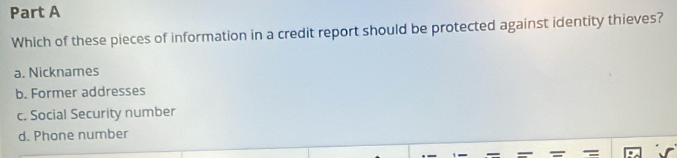 Which of these pieces of information in a credit report should be protected against identity thieves?
a. Nicknames
b. Former addresses
c. Social Security number
d. Phone number