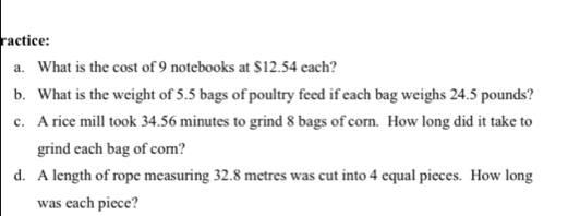 ractice: 
a. What is the cost of 9 notebooks at $12.54 each? 
b. What is the weight of 5.5 bags of poultry feed if each bag weighs 24.5 pounds? 
c. A rice mill took 34.56 minutes to grind 8 bags of corn. How long did it take to 
grind each bag of corn? 
d. A length of rope measuring 32.8 metres was cut into 4 equal pieces. How long 
was each piece?