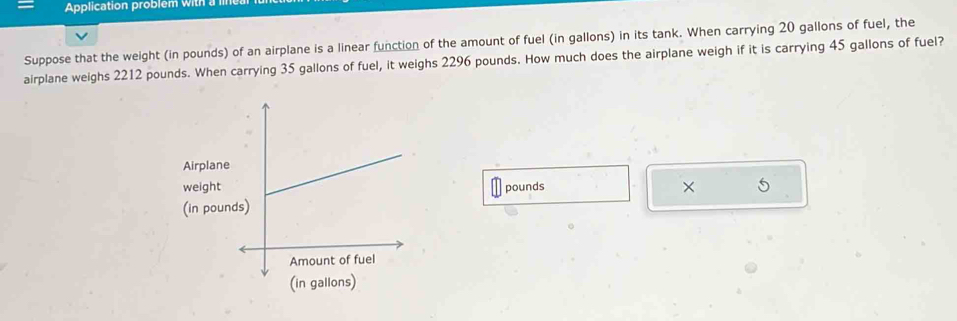 Application problem with a 
Suppose that the weight (in pounds) of an airplane is a linear function of the amount of fuel (in gallons) in its tank. When carrying 20 gallons of fuel, the 
airplane weighs 2212 pounds. When carrying 35 gallons of fuel, it weighs 2296 pounds. How much does the airplane weigh if it is carrying 45 gallons of fuel? 
Airplane 
weightpounds × 5
(in pou