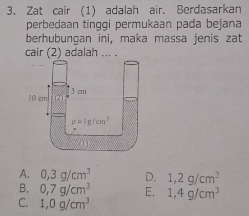 Zat cair (1) adalah air. Berdasarkan
perbedaan tinggi permukaan pada bejana
berhubungan ini, maka massa jenis zat
cair (2) adalah ... .
A. 0,3g/cm^3 D. 1,2g/cm^3
B. 0,7g/cm^3 E. 1,4g/cm^3
C. 1,0g/cm^3