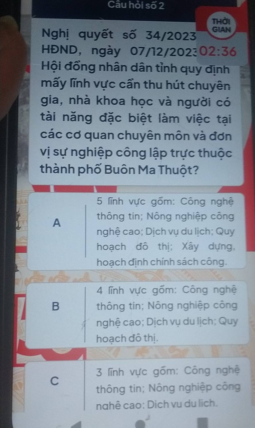 Câu hỏi số 2
thời
Nghị quyết số 34/2023 GIAN
HĐND, ngày 07/12/2023 02:36
Hội đồng nhân dân tỉnh quy định
mấy lĩnh vực cần thu hút chuyên
gia, nhà khoa học và người có
tài năng đặc biệt làm việc tại
các cơ quan chuyên môn và đơn
vị sự nghiệp công lập trực thuộc
thành phố Buôn Ma Thuột?
5 lĩnh vực gồm: Công nghệ
A
thông tin; Nông nghiệp công
nghệ cao; Dịch vụ du lịch; Quy
hoạch đô thị; Xây dựng,
hoạch định chính sách công.
4 lĩnh vực gồm: Công nghệ
B thông tin; Nông nghiệp công
nghệ cao; Dịch vụ du lịch; Quy
hoạch đô thị.
3 lĩnh vực gồm: Công nghệ
C
thông tin; Nông nghiệp công
nghê cao: Dịch vu du lịch.