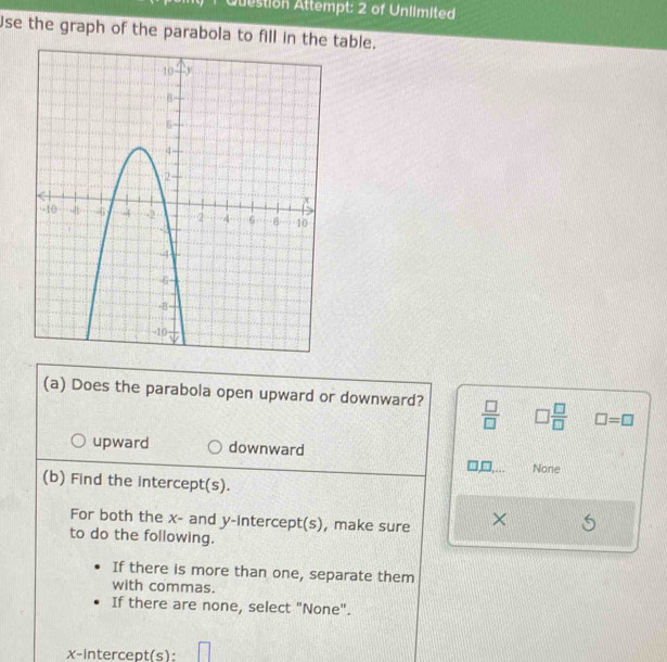 Question Attempt: 2 of Unlimited
Use the graph of the parabola to fill in the table.
(a) Does the parabola open upward or downward?  □ /□   □  □ /□   □ =□
upward downward
None
(b) Find the intercept(s).
For both the x - and y-intercept(s), make sure ×
to do the following.
If there is more than one, separate them
with commas.
If there are none, select "None".
x-intercept(s): □