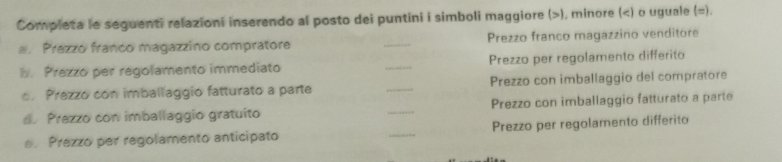 Completa le seguenti relazioni inserendo al posto dei puntini i simboli maggiore (), minore ( =). 
a. Prezzó franco magazzino compratore _ Prezzo franco magazzino venditore 
b. Prezzo per regolamento immediato _Prezzo per regolamento differito 
. Prezzo con imballaggio fatturato a parte _Prezzo con imballaggio del compratore 
d. Prezzo con imballaggio gratuito _Prezzo con imballaggio fatturato a parte 
e. Prezzo per regolamento anticipato _Prezzo per regolamento differito