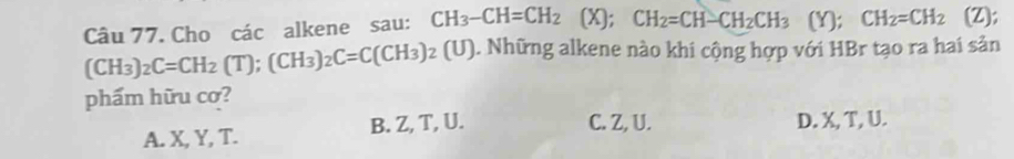 Cho các alkene sau: CH_3-CH=CH_2 (X); CH_2=CH-CH_2CH_3 (Y); CH_2=CH_2 (Z);
(CH_3)_2C=CH_2(T); (CH_3)_2C=C(CH_3)_2(U). Những alkene nào khi cộng hợp với HBr tạo ra hai sản
phẩm hữu cơ?
C. Z, U.
A. X, Y, T. B. Z, T, U. D. X, T, U.